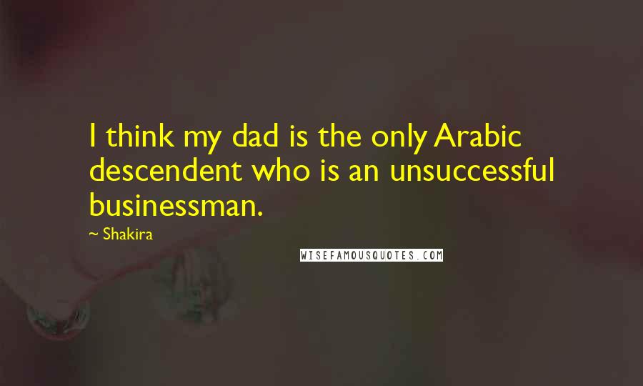 Shakira Quotes: I think my dad is the only Arabic descendent who is an unsuccessful businessman.