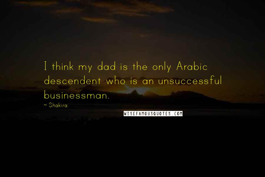 Shakira Quotes: I think my dad is the only Arabic descendent who is an unsuccessful businessman.