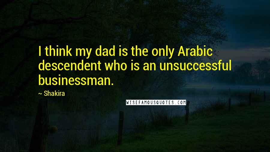 Shakira Quotes: I think my dad is the only Arabic descendent who is an unsuccessful businessman.