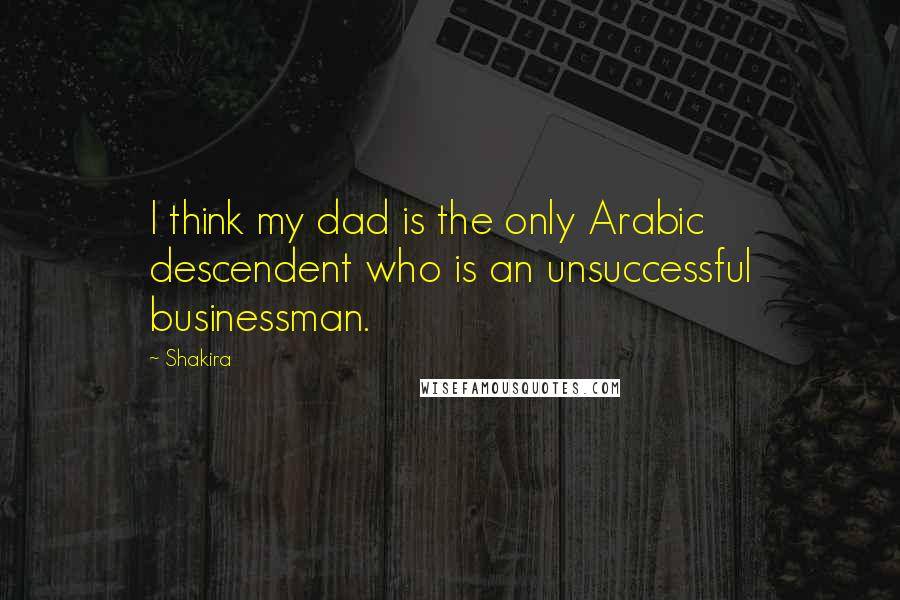 Shakira Quotes: I think my dad is the only Arabic descendent who is an unsuccessful businessman.