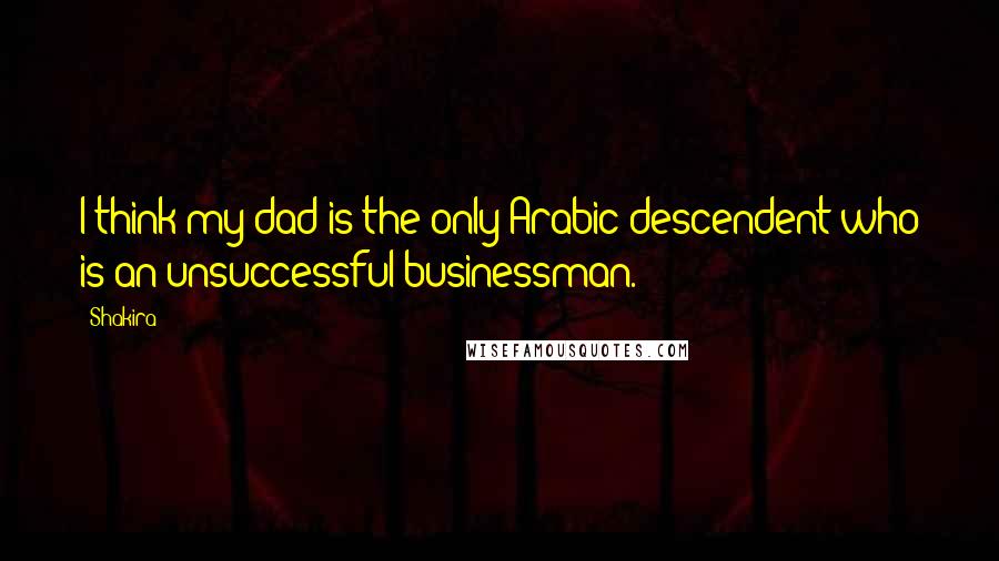 Shakira Quotes: I think my dad is the only Arabic descendent who is an unsuccessful businessman.