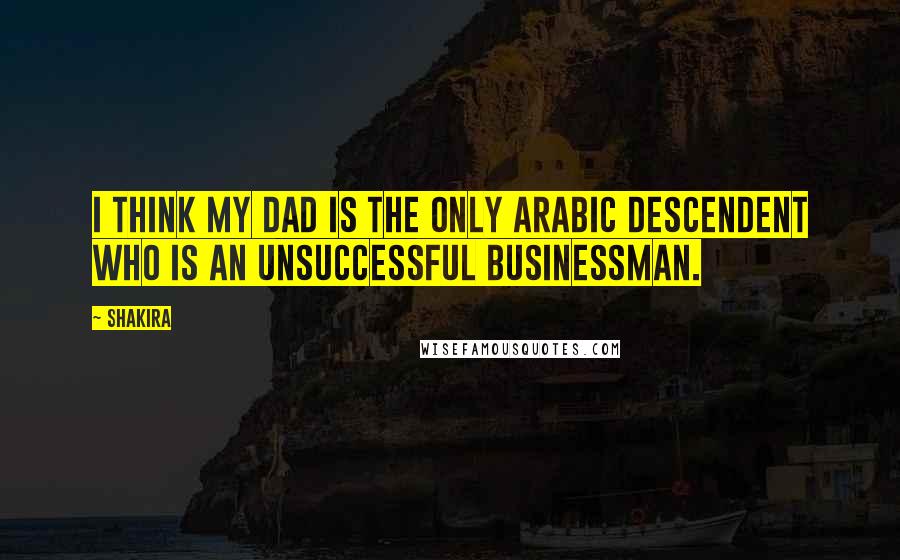 Shakira Quotes: I think my dad is the only Arabic descendent who is an unsuccessful businessman.