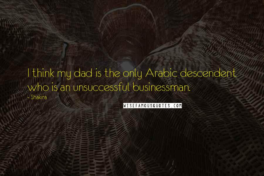 Shakira Quotes: I think my dad is the only Arabic descendent who is an unsuccessful businessman.