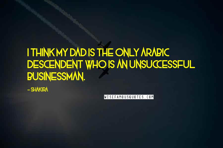 Shakira Quotes: I think my dad is the only Arabic descendent who is an unsuccessful businessman.