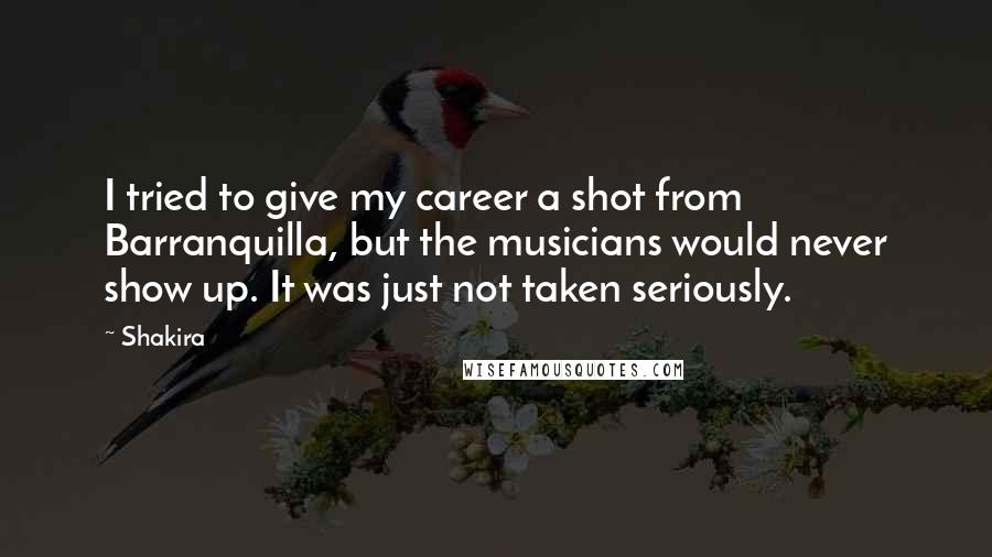 Shakira Quotes: I tried to give my career a shot from Barranquilla, but the musicians would never show up. It was just not taken seriously.