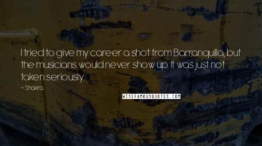 Shakira Quotes: I tried to give my career a shot from Barranquilla, but the musicians would never show up. It was just not taken seriously.