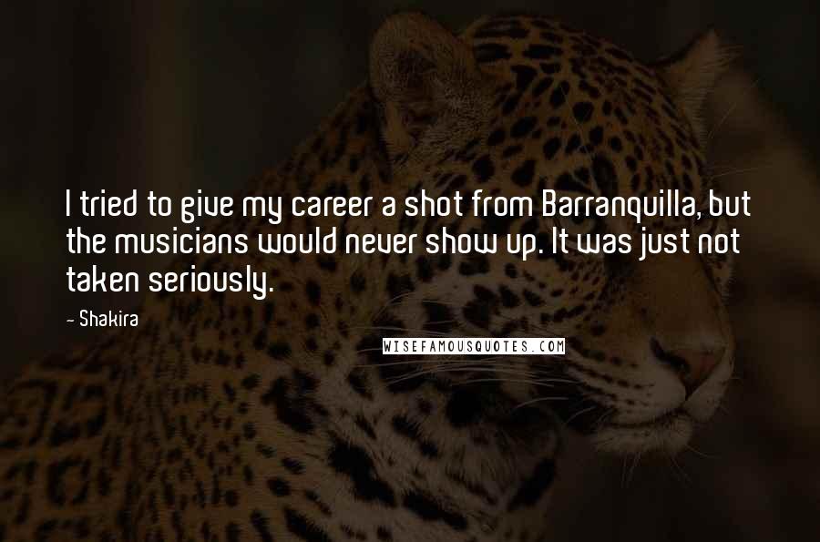 Shakira Quotes: I tried to give my career a shot from Barranquilla, but the musicians would never show up. It was just not taken seriously.