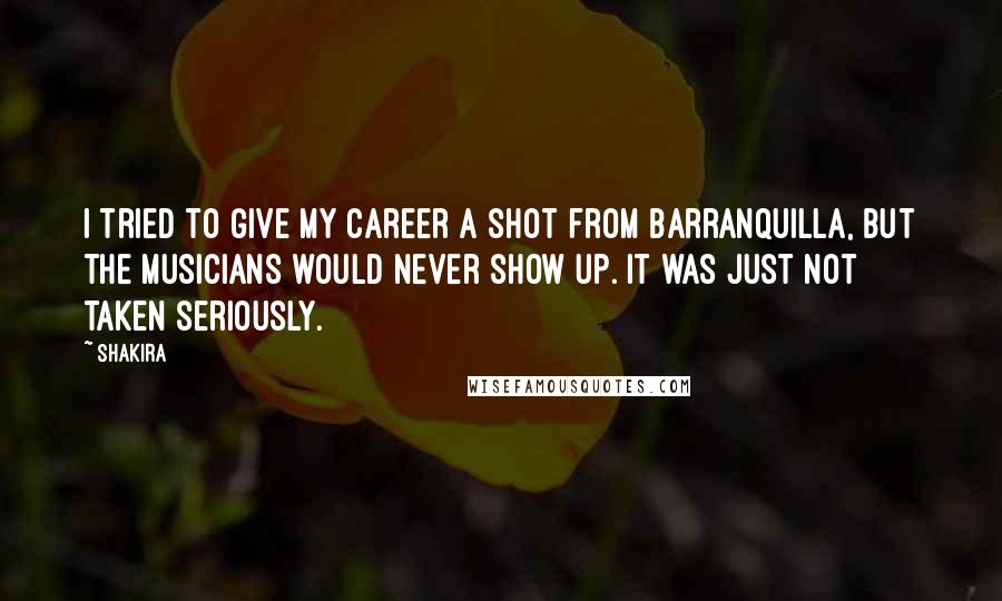 Shakira Quotes: I tried to give my career a shot from Barranquilla, but the musicians would never show up. It was just not taken seriously.