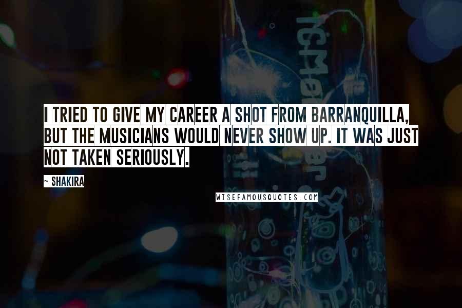 Shakira Quotes: I tried to give my career a shot from Barranquilla, but the musicians would never show up. It was just not taken seriously.