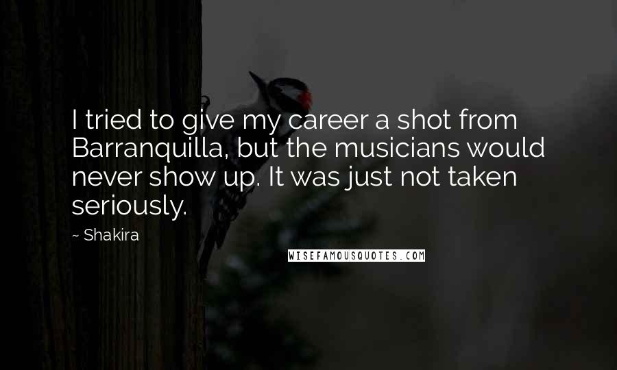 Shakira Quotes: I tried to give my career a shot from Barranquilla, but the musicians would never show up. It was just not taken seriously.