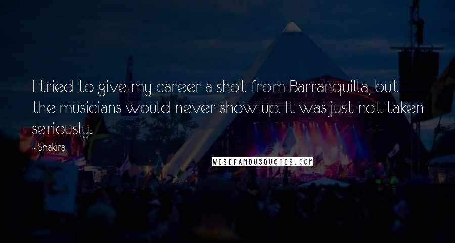 Shakira Quotes: I tried to give my career a shot from Barranquilla, but the musicians would never show up. It was just not taken seriously.