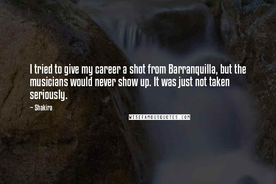 Shakira Quotes: I tried to give my career a shot from Barranquilla, but the musicians would never show up. It was just not taken seriously.