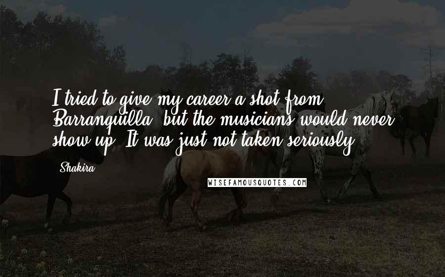 Shakira Quotes: I tried to give my career a shot from Barranquilla, but the musicians would never show up. It was just not taken seriously.