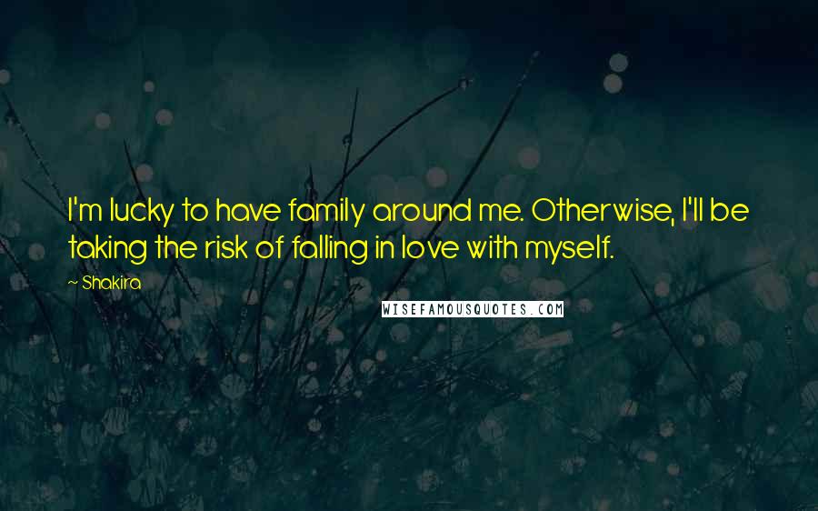 Shakira Quotes: I'm lucky to have family around me. Otherwise, I'll be taking the risk of falling in love with myself.