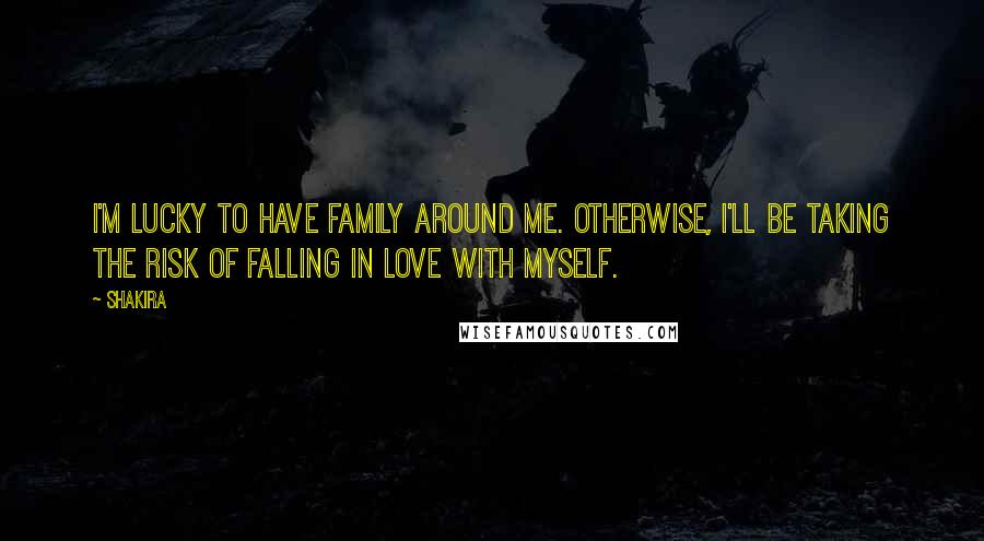 Shakira Quotes: I'm lucky to have family around me. Otherwise, I'll be taking the risk of falling in love with myself.