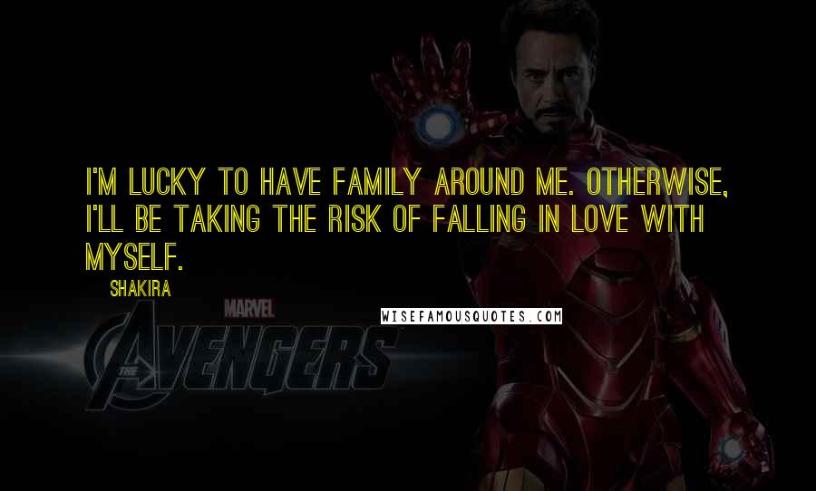 Shakira Quotes: I'm lucky to have family around me. Otherwise, I'll be taking the risk of falling in love with myself.