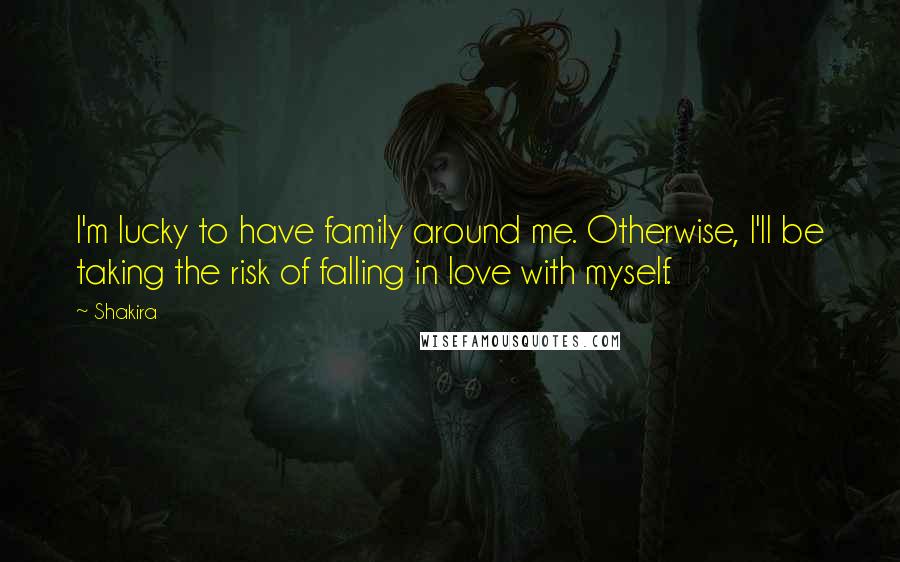 Shakira Quotes: I'm lucky to have family around me. Otherwise, I'll be taking the risk of falling in love with myself.