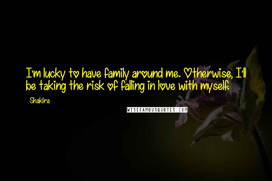 Shakira Quotes: I'm lucky to have family around me. Otherwise, I'll be taking the risk of falling in love with myself.