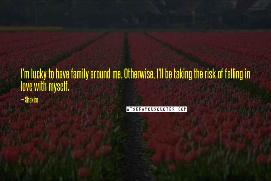 Shakira Quotes: I'm lucky to have family around me. Otherwise, I'll be taking the risk of falling in love with myself.