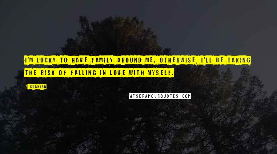 Shakira Quotes: I'm lucky to have family around me. Otherwise, I'll be taking the risk of falling in love with myself.