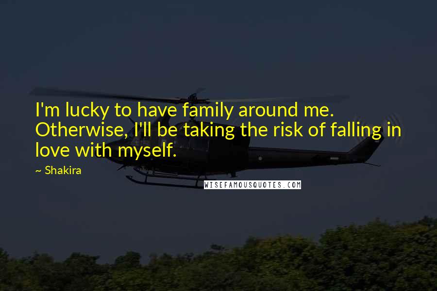 Shakira Quotes: I'm lucky to have family around me. Otherwise, I'll be taking the risk of falling in love with myself.