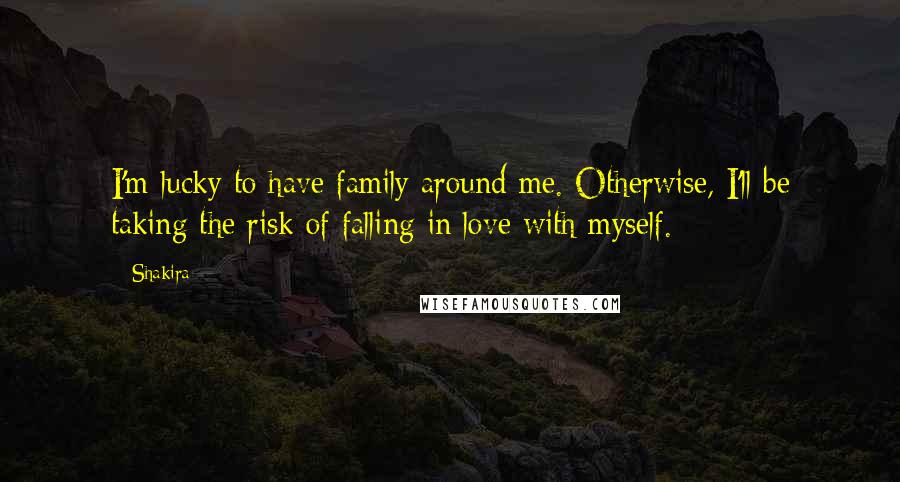 Shakira Quotes: I'm lucky to have family around me. Otherwise, I'll be taking the risk of falling in love with myself.