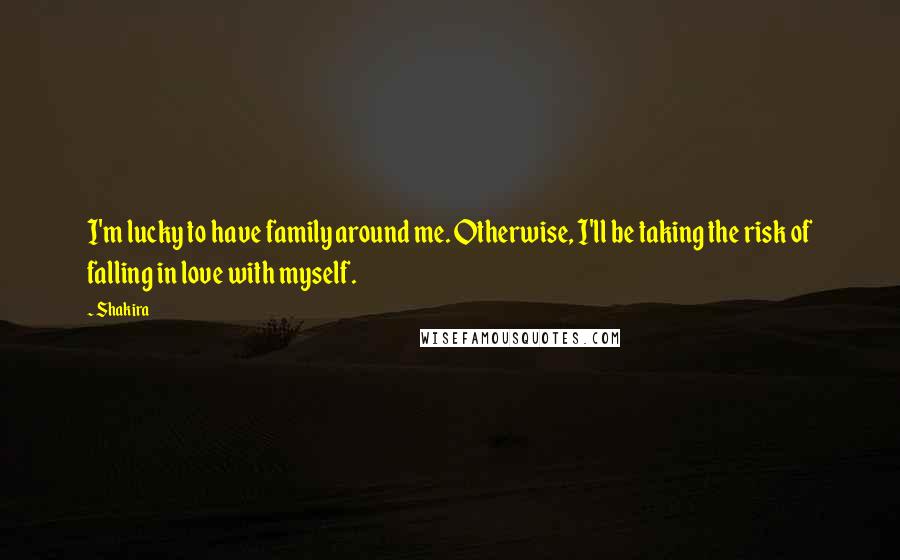 Shakira Quotes: I'm lucky to have family around me. Otherwise, I'll be taking the risk of falling in love with myself.