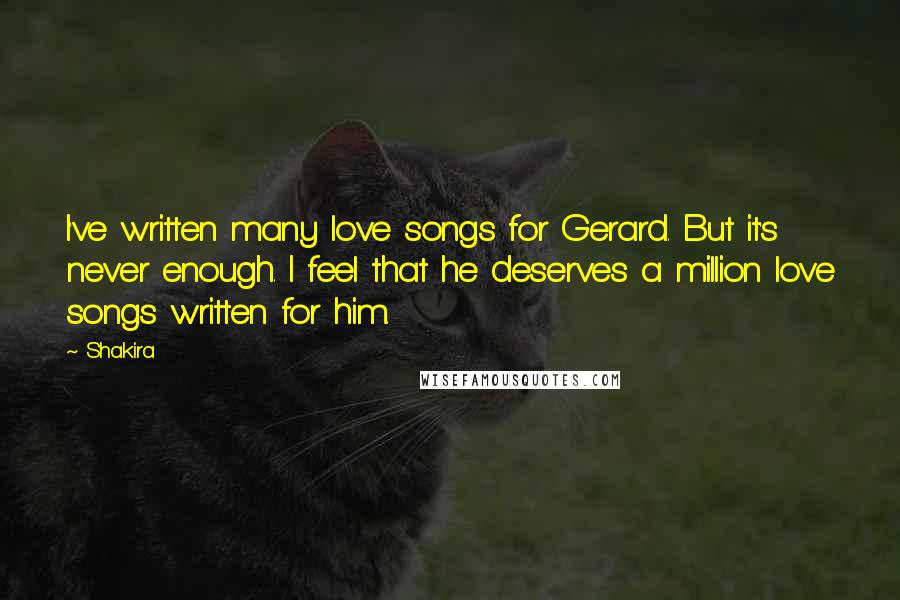 Shakira Quotes: I've written many love songs for Gerard. But it's never enough. I feel that he deserves a million love songs written for him.