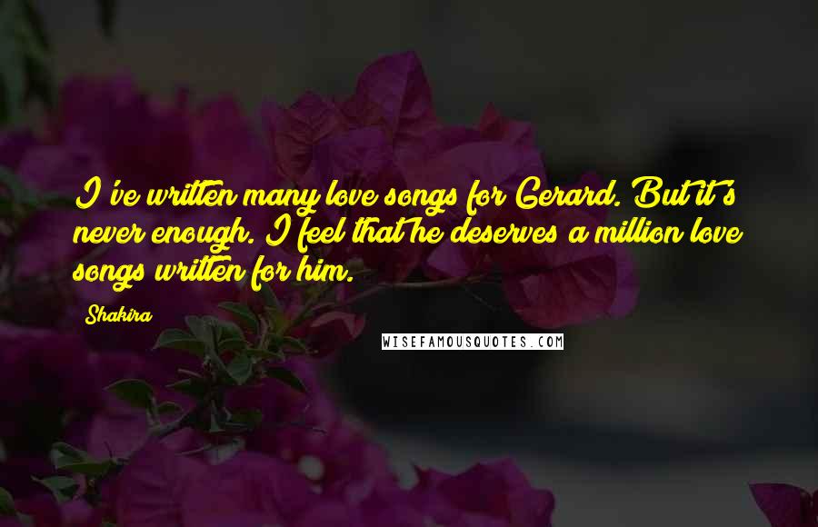 Shakira Quotes: I've written many love songs for Gerard. But it's never enough. I feel that he deserves a million love songs written for him.