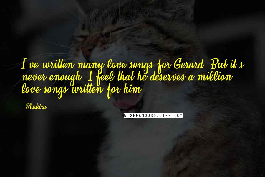 Shakira Quotes: I've written many love songs for Gerard. But it's never enough. I feel that he deserves a million love songs written for him.