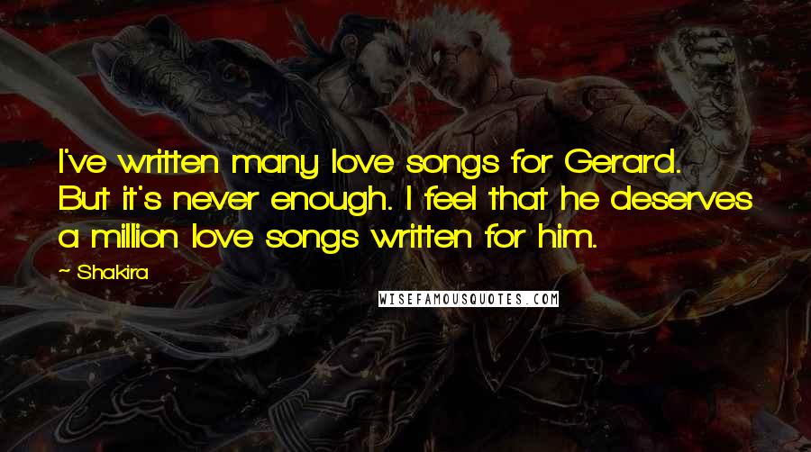 Shakira Quotes: I've written many love songs for Gerard. But it's never enough. I feel that he deserves a million love songs written for him.