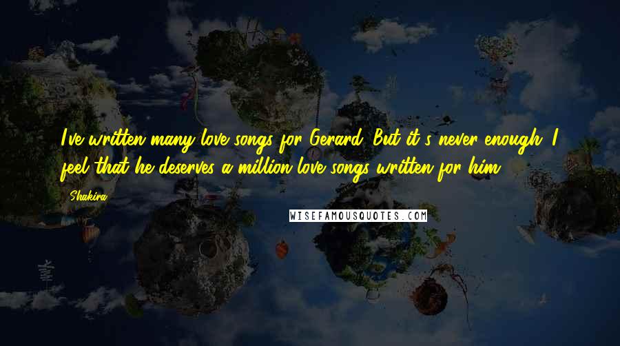 Shakira Quotes: I've written many love songs for Gerard. But it's never enough. I feel that he deserves a million love songs written for him.