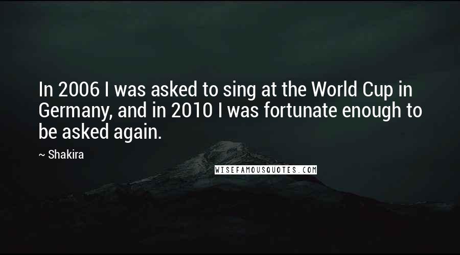 Shakira Quotes: In 2006 I was asked to sing at the World Cup in Germany, and in 2010 I was fortunate enough to be asked again.