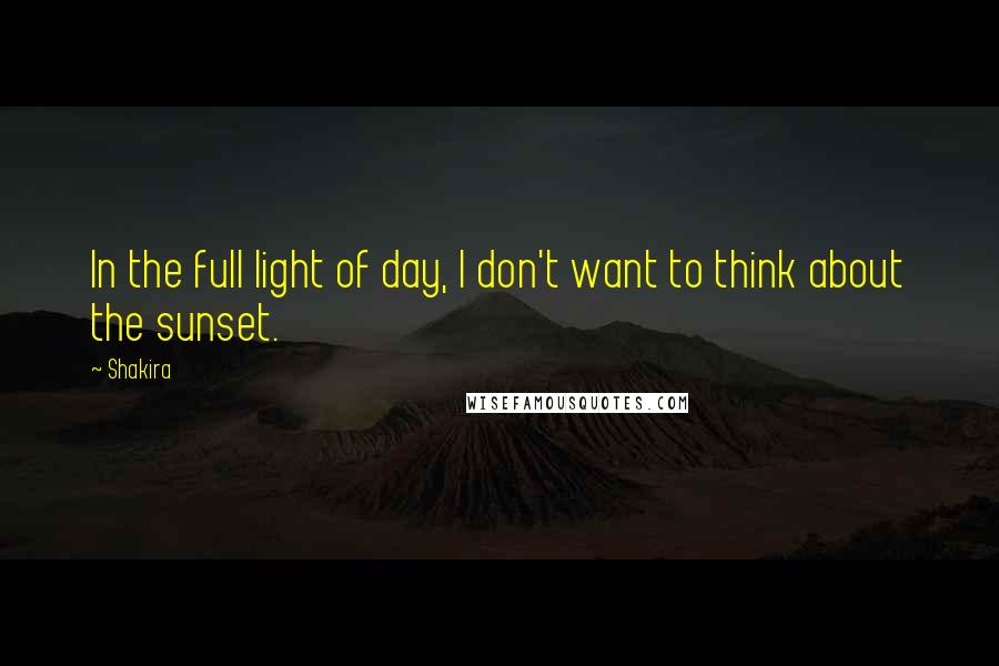 Shakira Quotes: In the full light of day, I don't want to think about the sunset.