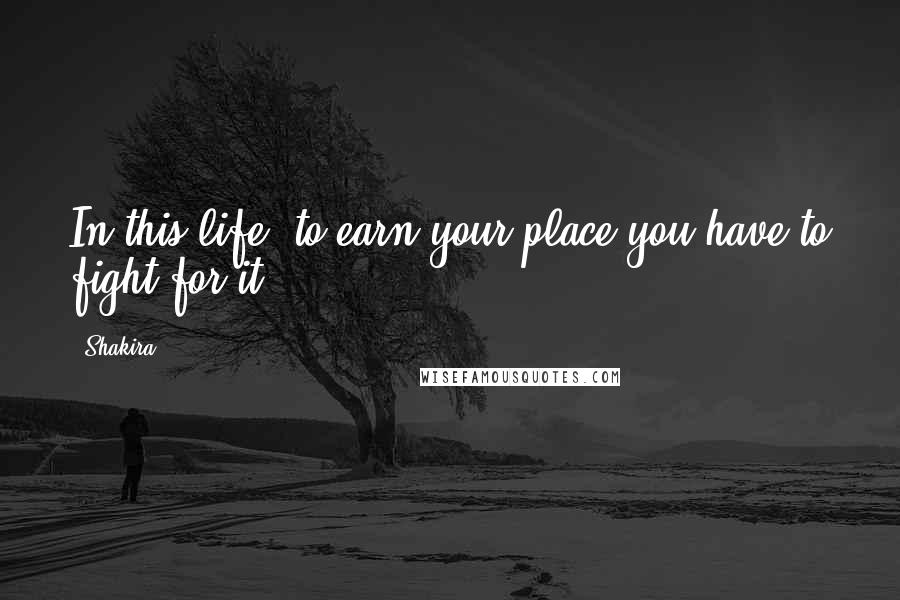Shakira Quotes: In this life, to earn your place you have to fight for it.