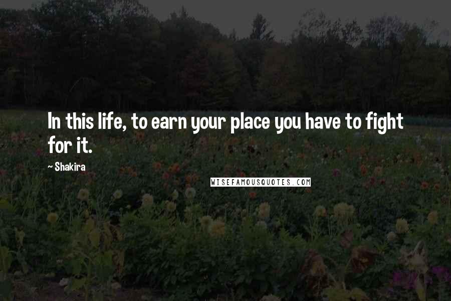 Shakira Quotes: In this life, to earn your place you have to fight for it.