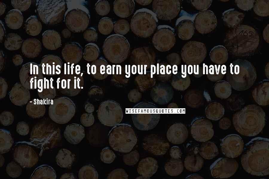 Shakira Quotes: In this life, to earn your place you have to fight for it.