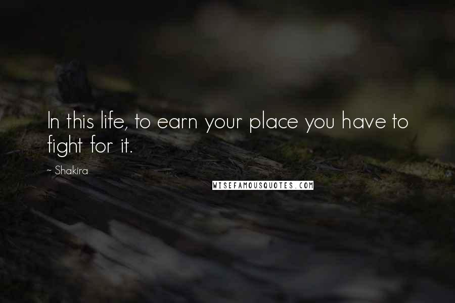 Shakira Quotes: In this life, to earn your place you have to fight for it.
