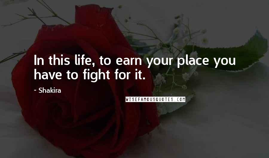 Shakira Quotes: In this life, to earn your place you have to fight for it.