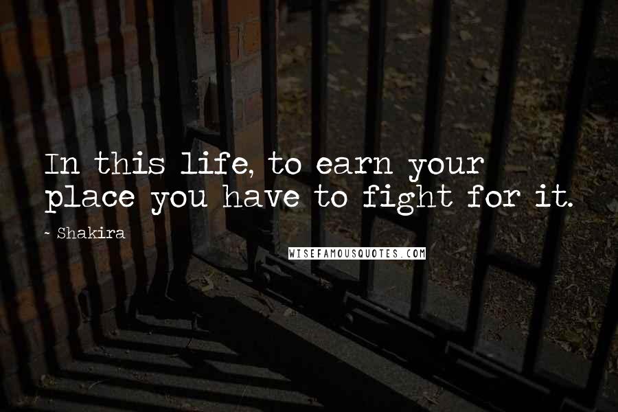 Shakira Quotes: In this life, to earn your place you have to fight for it.