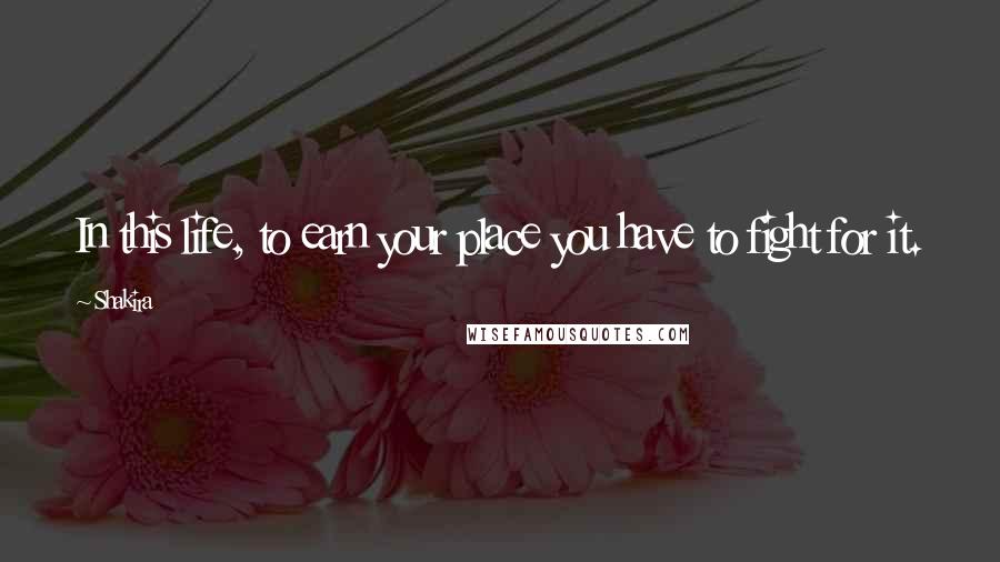Shakira Quotes: In this life, to earn your place you have to fight for it.