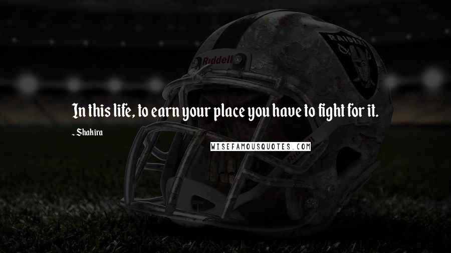 Shakira Quotes: In this life, to earn your place you have to fight for it.