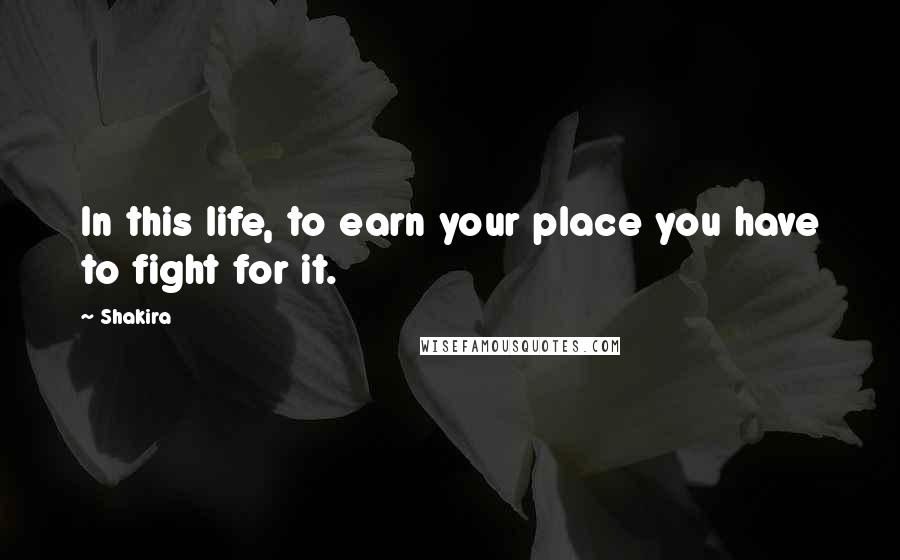 Shakira Quotes: In this life, to earn your place you have to fight for it.