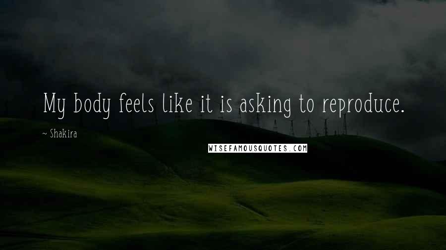 Shakira Quotes: My body feels like it is asking to reproduce.