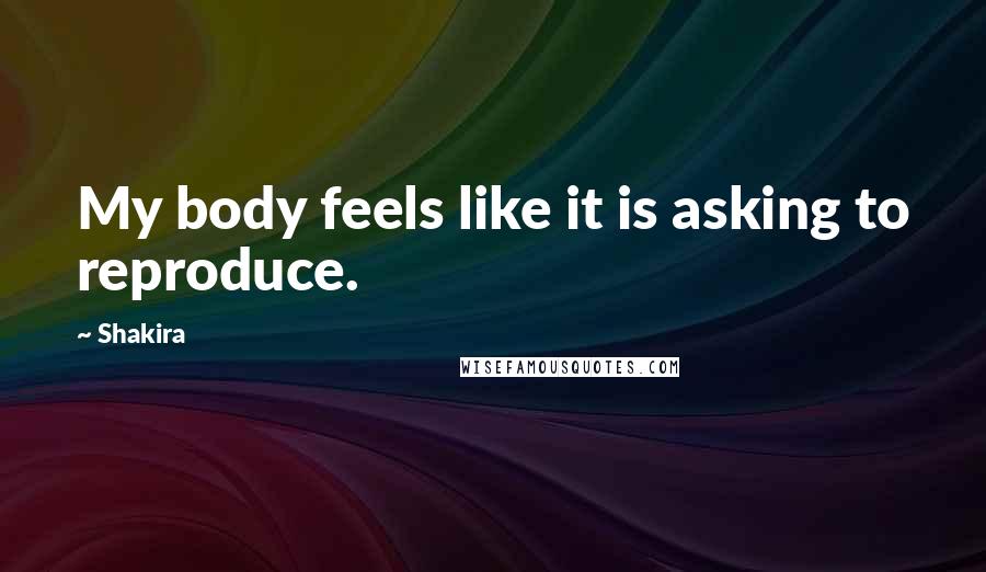 Shakira Quotes: My body feels like it is asking to reproduce.