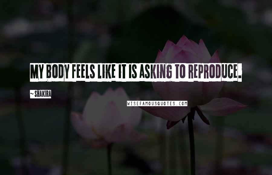 Shakira Quotes: My body feels like it is asking to reproduce.
