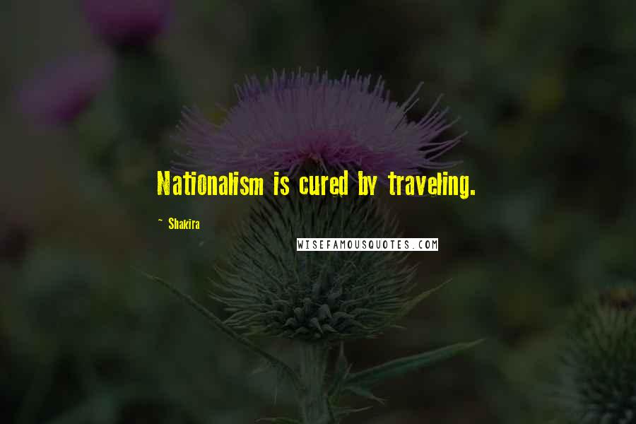 Shakira Quotes: Nationalism is cured by traveling.