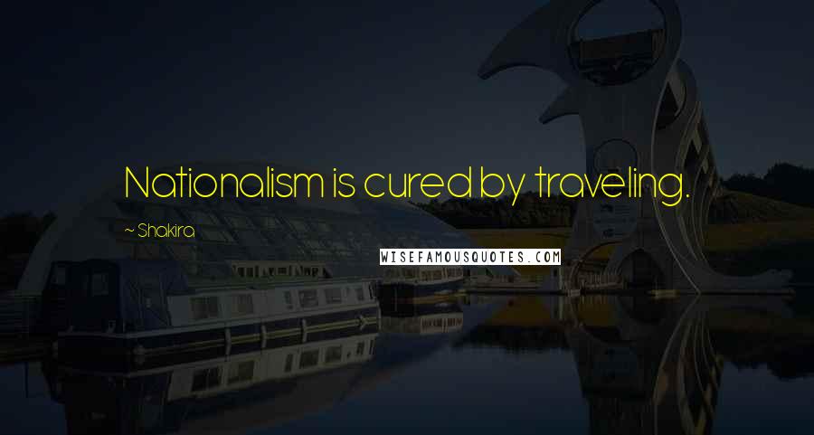 Shakira Quotes: Nationalism is cured by traveling.