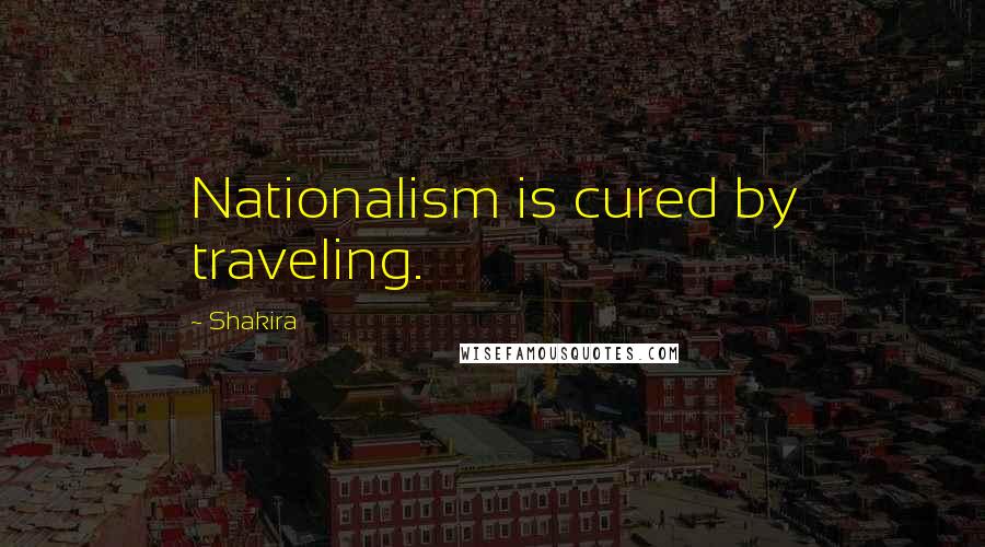 Shakira Quotes: Nationalism is cured by traveling.