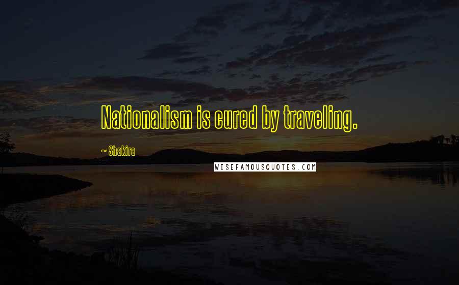 Shakira Quotes: Nationalism is cured by traveling.